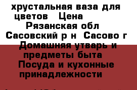 хрустальная ваза для цветов › Цена ­ 1 000 - Рязанская обл., Сасовский р-н, Сасово г. Домашняя утварь и предметы быта » Посуда и кухонные принадлежности   